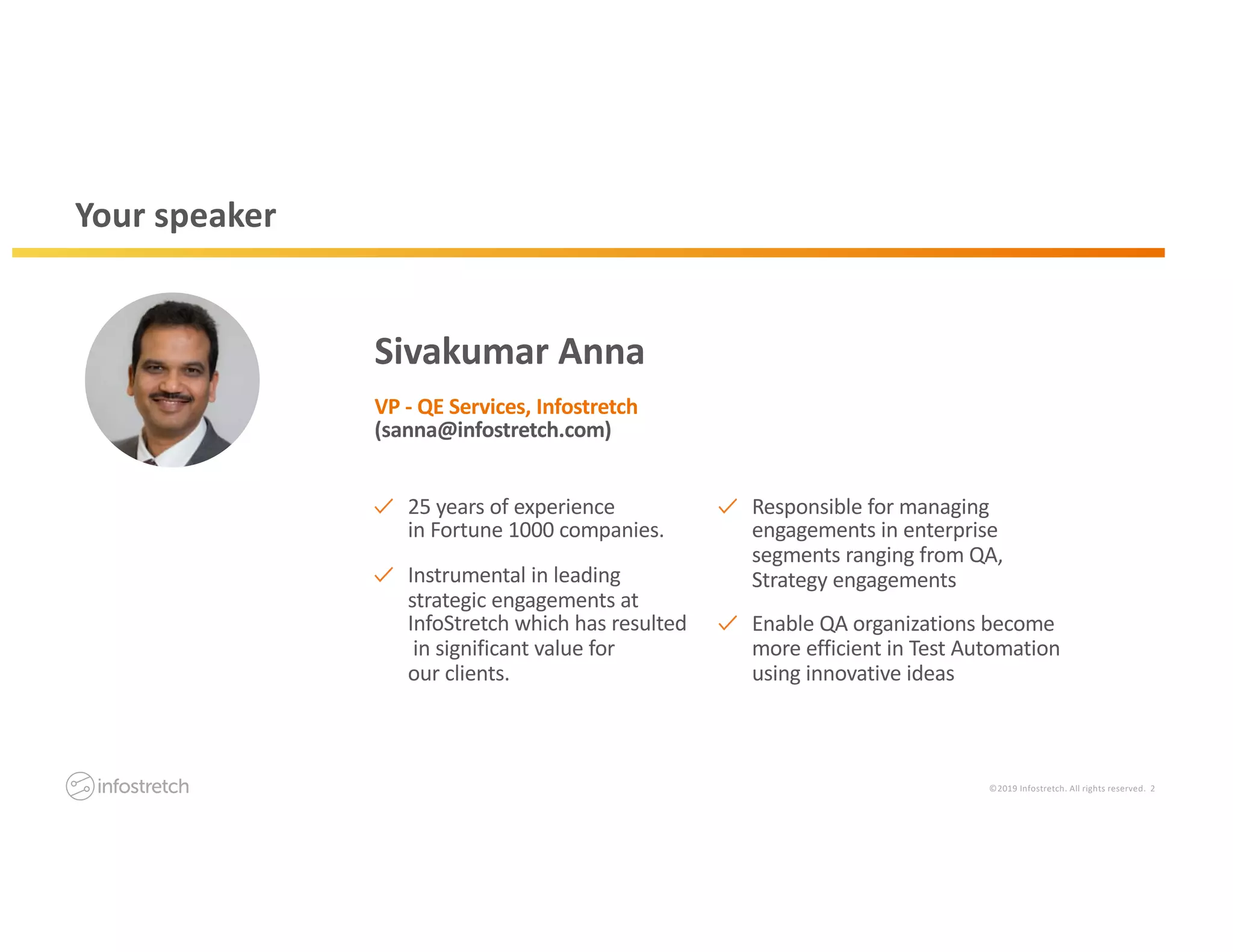 ©2019 Infostretch. All rights reserved. 2
Your speaker
Sivakumar Anna
VP - QE Services, Infostretch
(sanna@infostretch.com)
25 years of experience
in Fortune 1000 companies.
Instrumental in leading
strategic engagements at
InfoStretch which has resulted
in significant value for
our clients.
Responsible for managing
engagements in enterprise
segments ranging from QA,
Strategy engagements
Enable QA organizations become
more efficient in Test Automation
using innovative ideas
 