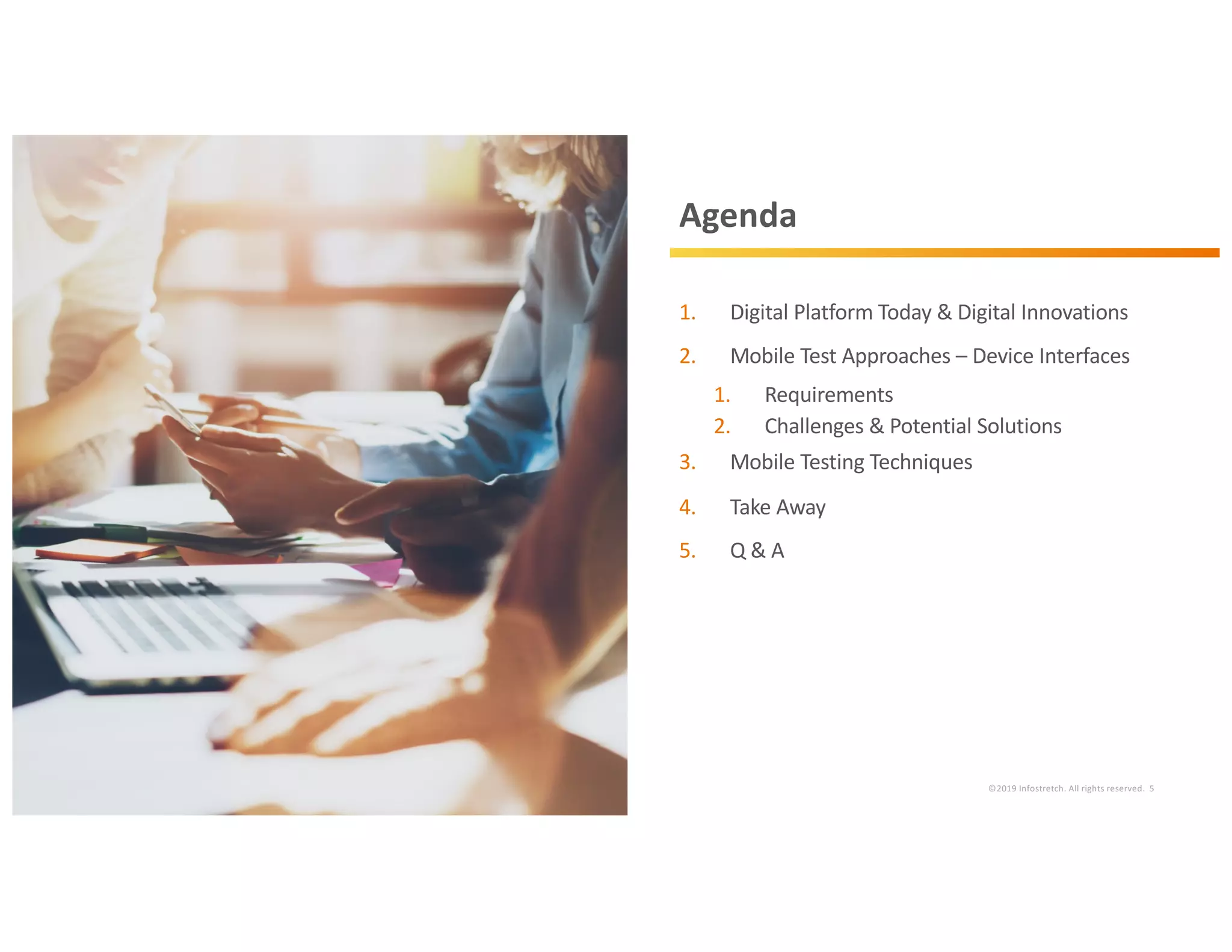 ©2019 Infostretch. All rights reserved. 5
Agenda
1. Digital Platform Today & Digital Innovations
2. Mobile Test Approaches – Device Interfaces
1. Requirements
2. Challenges & Potential Solutions
3. Mobile Testing Techniques
4. Take Away
5. Q & A
 