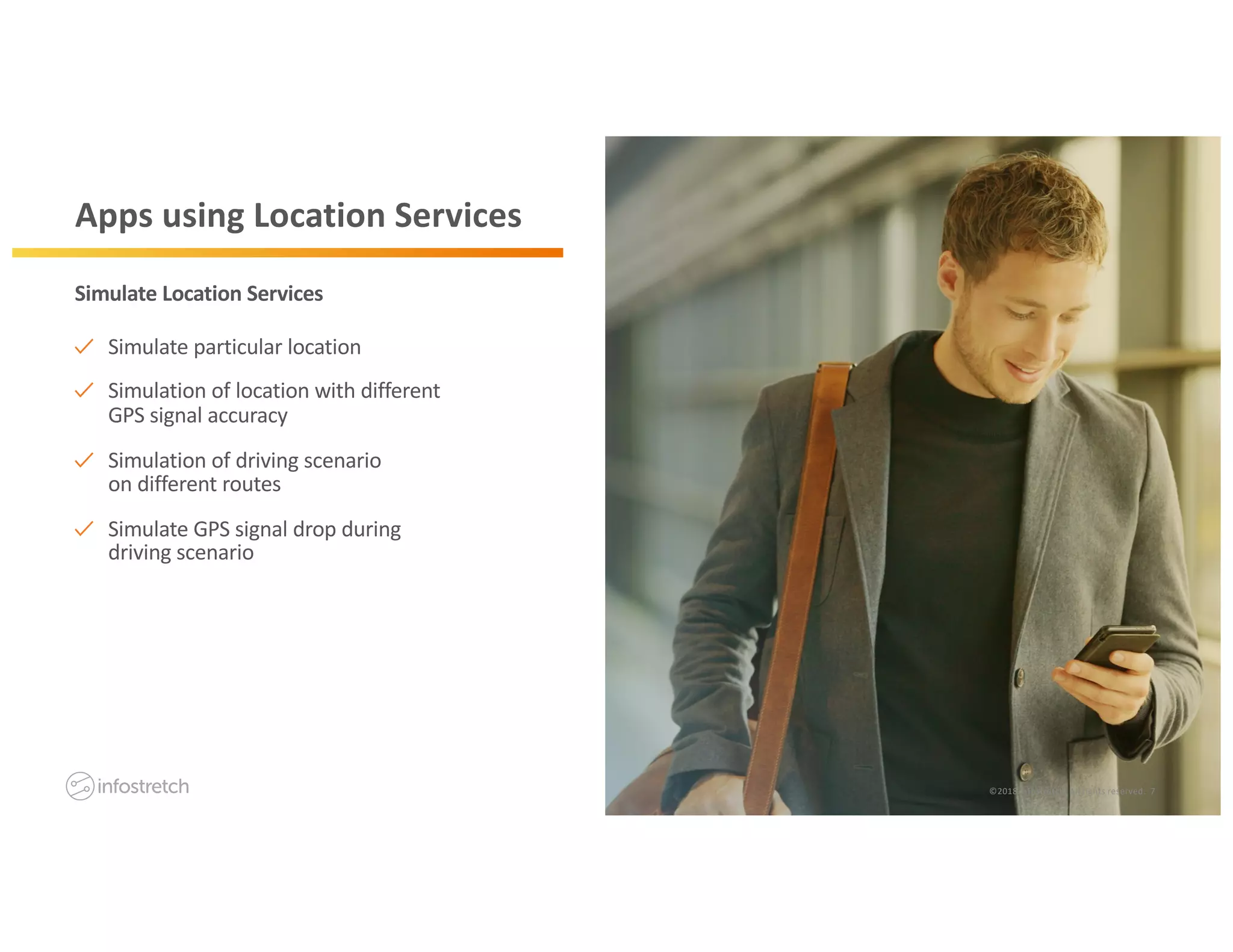©2019 Infostretch. All rights reserved. 7©2018 Infostretch. All rights reserved. 7
Apps using Location Services
Simulate particular location
Simulation of location with different
GPS signal accuracy
Simulation of driving scenario
on different routes
Simulate GPS signal drop during
driving scenario
Simulate Location Services
 