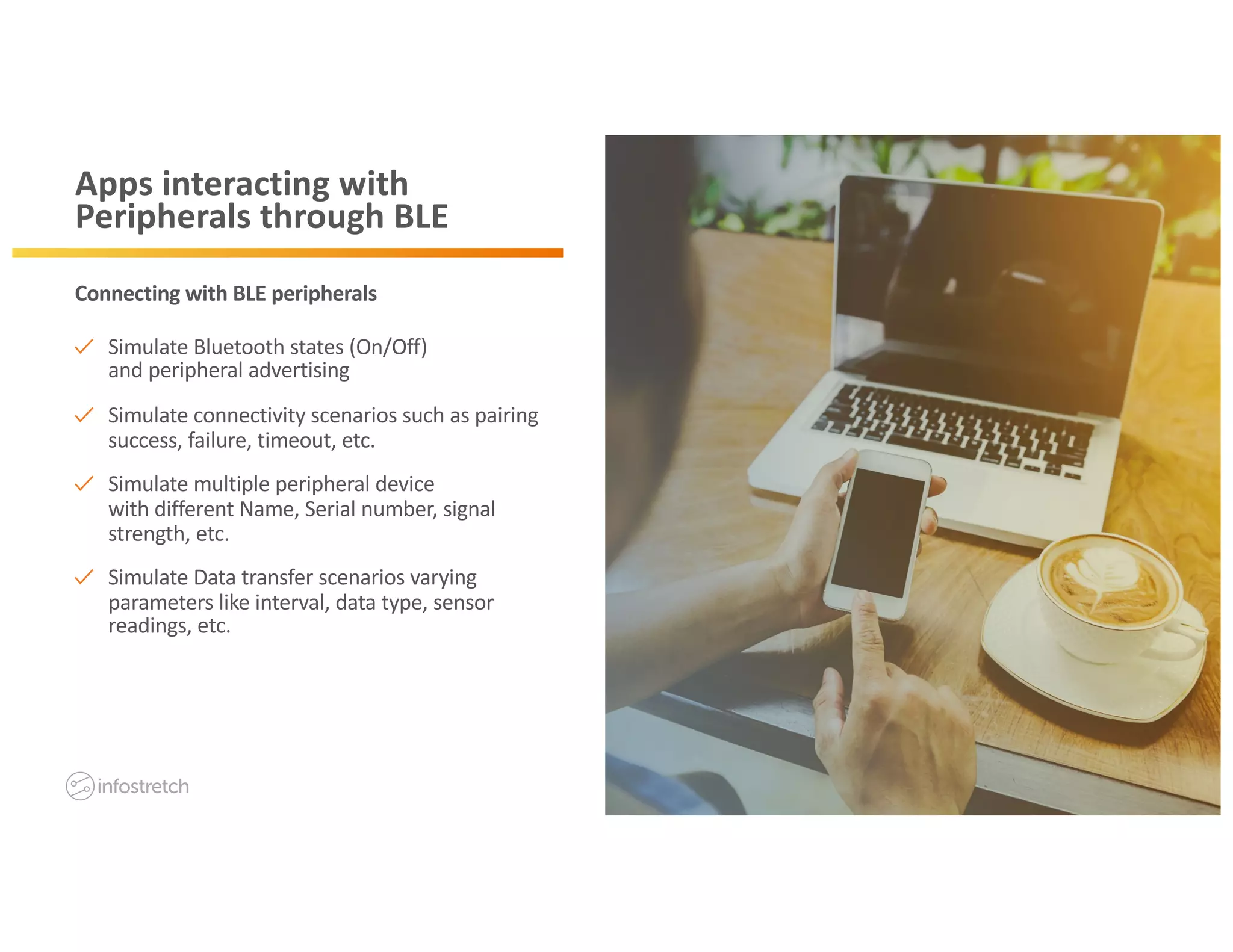 ©2019 Infostretch. All rights reserved. 9©2018 Infostretch. All rights reserved. 9
Apps interacting with
Peripherals through BLE
Simulate Bluetooth states (On/Off)
and peripheral advertising
Simulate connectivity scenarios such as pairing
success, failure, timeout, etc.
Simulate multiple peripheral device
with different Name, Serial number, signal
strength, etc.
Simulate Data transfer scenarios varying
parameters like interval, data type, sensor
readings, etc.
Connecting with BLE peripherals
 