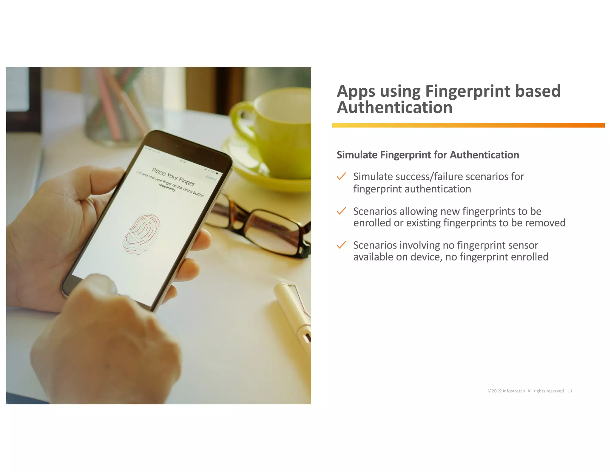 ©2019 Infostretch. All rights reserved. 11
Apps using Fingerprint based
Authentication
Simulate Fingerprint for Authentication
Simulate success/failure scenarios for
fingerprint authentication
Scenarios allowing new fingerprints to be
enrolled or existing fingerprints to be removed
Scenarios involving no fingerprint sensor
available on device, no fingerprint enrolled
 