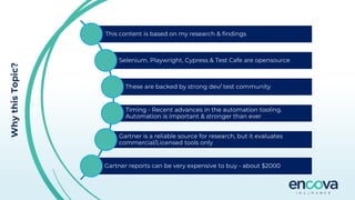 Why
this
Topic?
This content is based on my research & findings
Selenium, Playwright, Cypress & Test Cafe are opensource
These are backed by strong dev/ test community
Timing - Recent advances in the automation tooling.
Automation is important & stronger than ever
Gartner is a reliable source for research, but it evaluates
commercial/Licensed tools only
Gartner reports can be very expensive to buy - about $2000
 