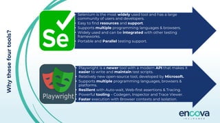 Why
these
four
tools?
• Selenium is the most widely used tool and has a large
community of users and developers.
• Easy to find resources and support.
• Supports multiple programming languages & browsers.
• Widely used and can be integrated with other testing
frameworks.
• Portable and Parallel testing support.
• Playwright is a newer tool with a modern API that makes it
easier to write and maintain test scripts.
• Relatively new open-source tool, developed by Microsoft.
• Supports multiple programming languages, browsers &
platforms.
• Resilient with Auto-wait, Web-first assertions & Tracing.
• Powerful tooling – Codegen, Inspector and Trace Viewer.
• Faster execution with Browser contexts and isolation.
 
