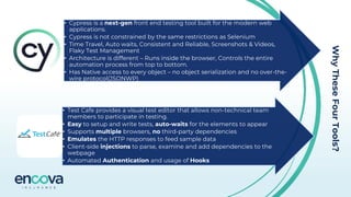 Why
These
Four
Tools?
• Cypress is a next-gen front end testing tool built for the modern web
applications.
• Cypress is not constrained by the same restrictions as Selenium
• Time Travel, Auto waits, Consistent and Reliable, Screenshots & Videos,
Flaky Test Management
• Architecture is different – Runs inside the browser, Controls the entire
automation process from top to bottom.
• Has Native access to every object – no object serialization and no over-the-
wire protocol(JSONWP)
• Test Cafe provides a visual test editor that allows non-technical team
members to participate in testing.
• Easy to setup and write tests, auto-waits for the elements to appear
• Supports multiple browsers, no third-party dependencies
• Emulates the HTTP responses to feed sample data
• Client-side injections to parse, examine and add dependencies to the
webpage
• Automated Authentication and usage of Hooks
 