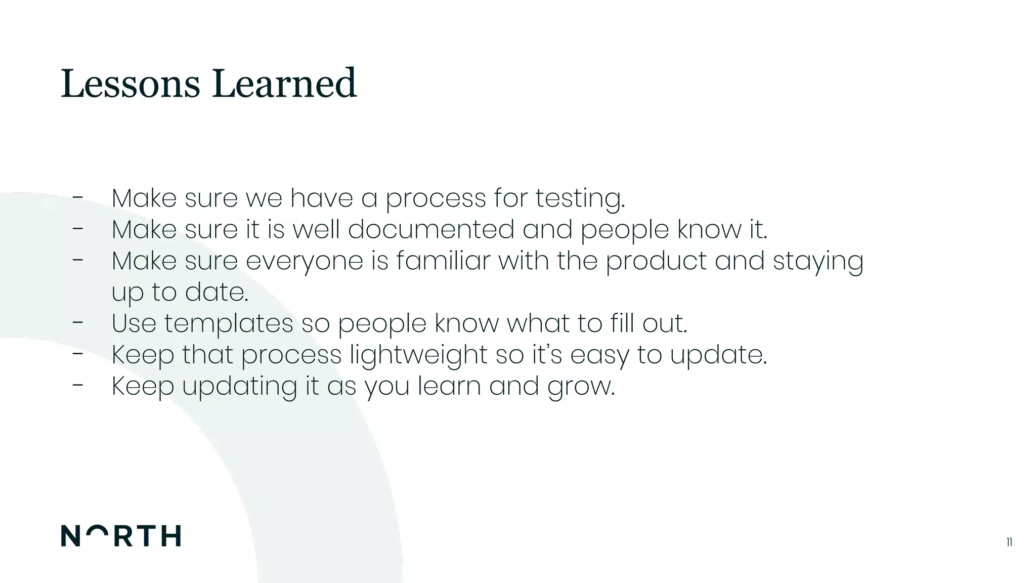 1111
- Make sure we have a process for testing.
- Make sure it is well documented and people know it.
- Make sure everyone is familiar with the product and staying
up to date.
- Use templates so people know what to fill out.
- Keep that process lightweight so it’s easy to update.
- Keep updating it as you learn and grow.
Lessons Learned
 