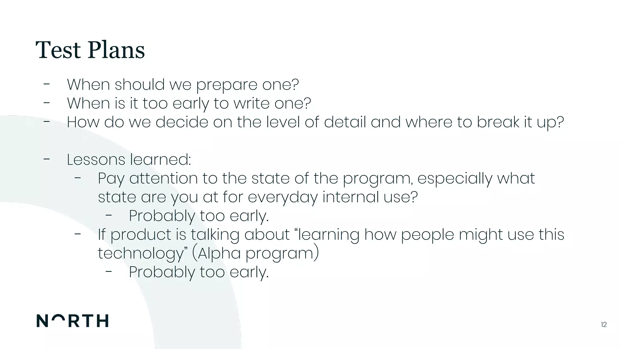 1212
- When should we prepare one?
- When is it too early to write one?
- How do we decide on the level of detail and where to break it up?
- Lessons learned:
- Pay attention to the state of the program, especially what
state are you at for everyday internal use?
- Probably too early.
- If product is talking about “learning how people might use this
technology” (Alpha program)
- Probably too early.
Test Plans
 
