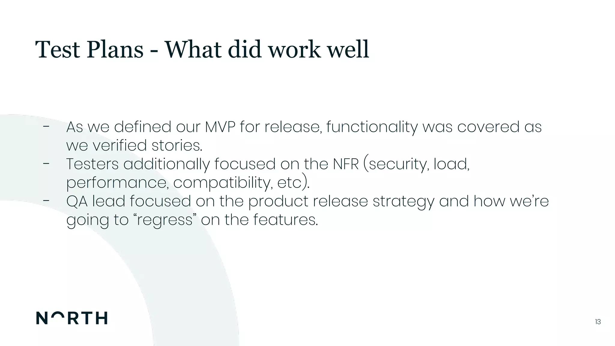 1313
- As we defined our MVP for release, functionality was covered as
we verified stories.
- Testers additionally focused on the NFR (security, load,
performance, compatibility, etc).
- QA lead focused on the product release strategy and how we’re
going to “regress” on the features.
Test Plans - What did work well
 