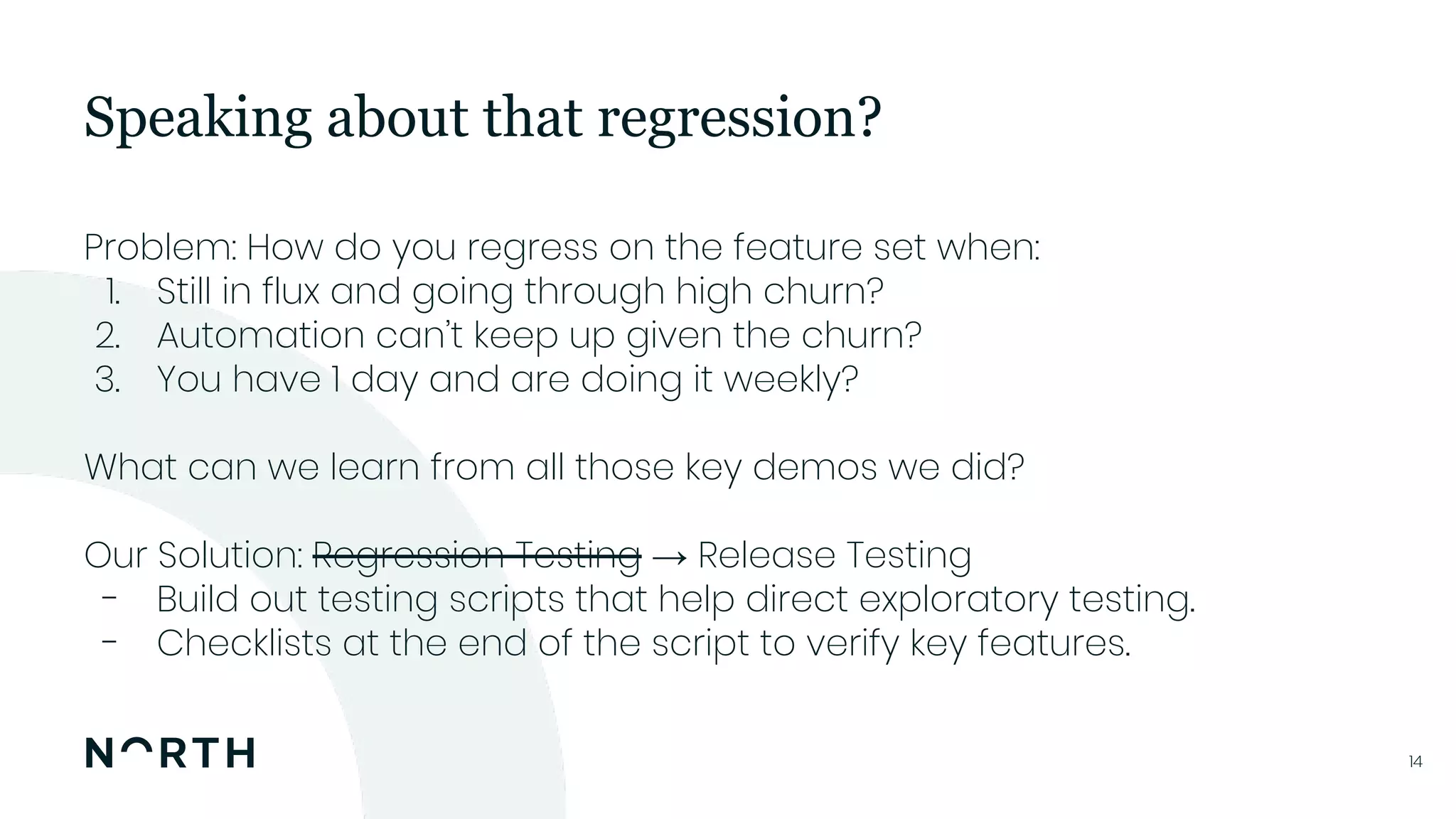 1414
Problem: How do you regress on the feature set when:
1. Still in flux and going through high churn?
2. Automation can’t keep up given the churn?
3. You have 1 day and are doing it weekly?
What can we learn from all those key demos we did?
Our Solution: Regression Testing → Release Testing
- Build out testing scripts that help direct exploratory testing.
- Checklists at the end of the script to verify key features.
Speaking about that regression?
 