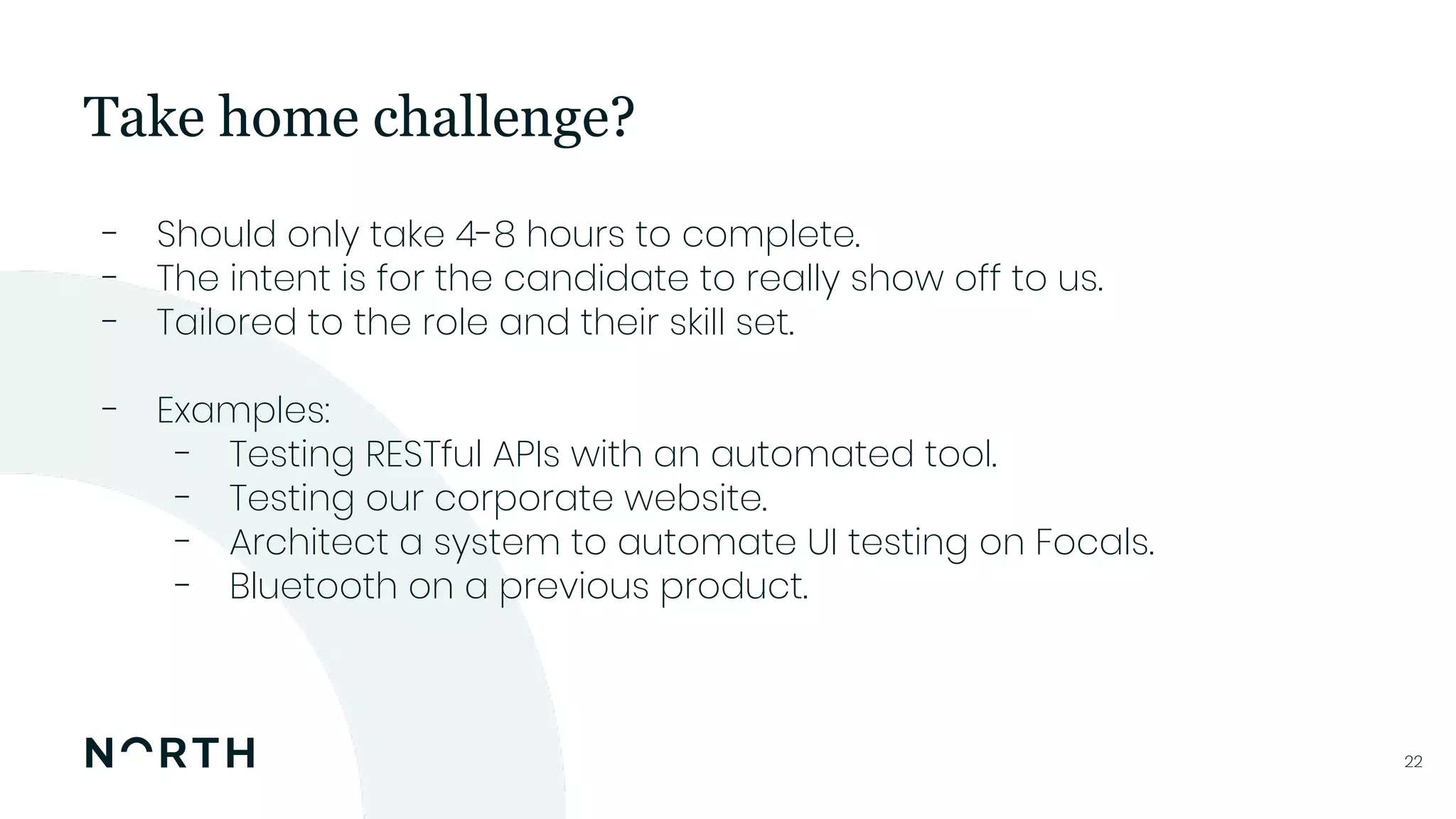 2222
- Should only take 4-8 hours to complete.
- The intent is for the candidate to really show off to us.
- Tailored to the role and their skill set.
- Examples:
- Testing RESTful APIs with an automated tool.
- Testing our corporate website.
- Architect a system to automate UI testing on Focals.
- Bluetooth on a previous product.
Take home challenge?
 