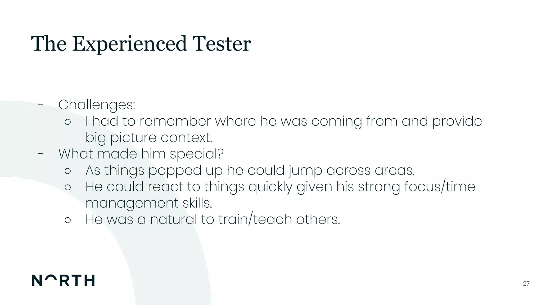2727
- Challenges:
○ I had to remember where he was coming from and provide
big picture context.
- What made him special?
○ As things popped up he could jump across areas.
○ He could react to things quickly given his strong focus/time
management skills.
○ He was a natural to train/teach others.
The Experienced Tester
 