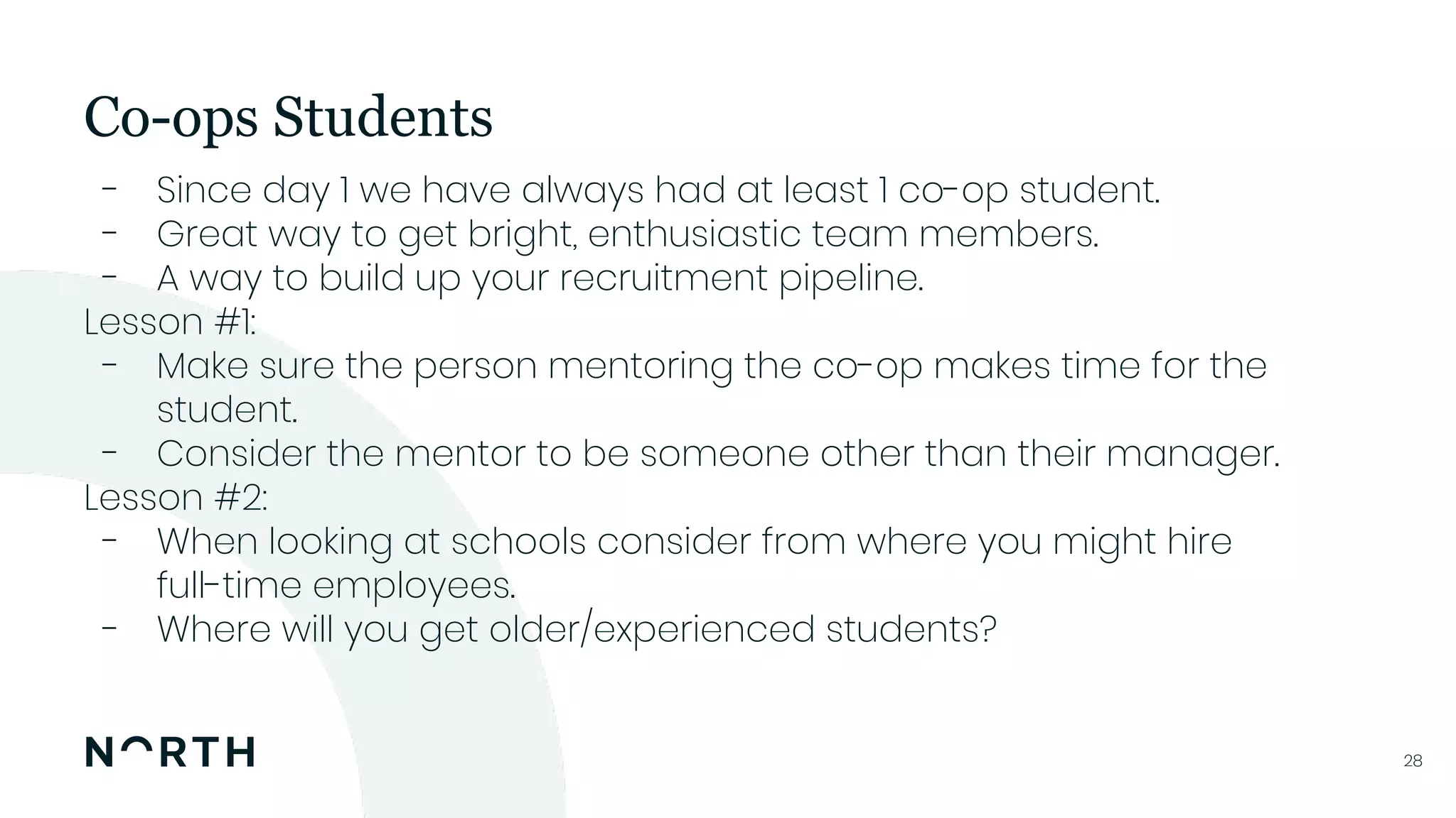 2828
- Since day 1 we have always had at least 1 co-op student.
- Great way to get bright, enthusiastic team members.
- A way to build up your recruitment pipeline.
Lesson #1:
- Make sure the person mentoring the co-op makes time for the
student.
- Consider the mentor to be someone other than their manager.
Lesson #2:
- When looking at schools consider from where you might hire
full-time employees.
- Where will you get older/experienced students?
Co-ops Students
 