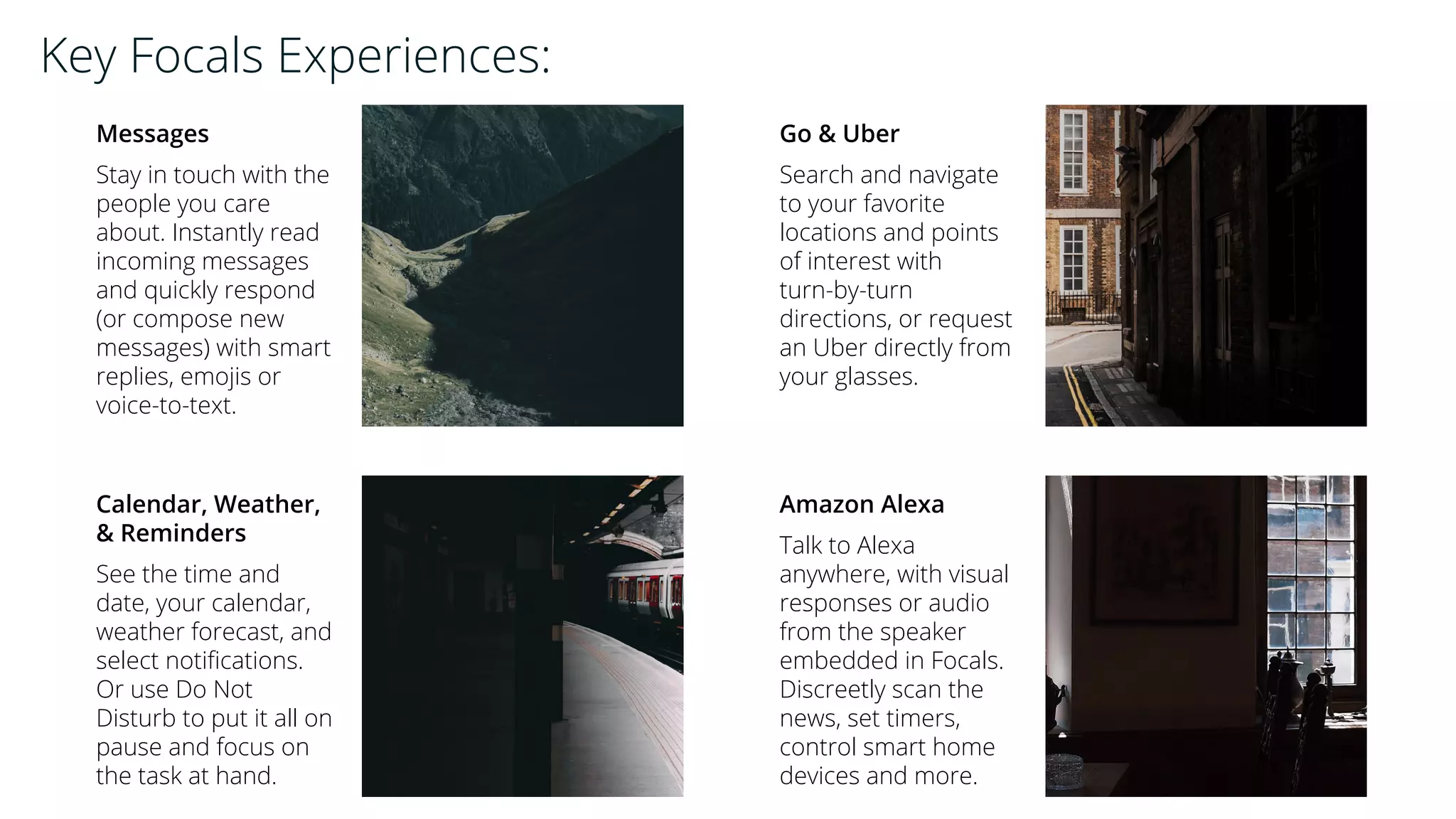 Messages
Stay in touch with the
people you care
about. Instantly read
incoming messages
and quickly respond
(or compose new
messages) with smart
replies, emojis or
voice-to-text.
Go & Uber
Search and navigate
to your favorite
locations and points
of interest with
turn-by-turn
directions, or request
an Uber directly from
your glasses.
Calendar, Weather,
& Reminders
See the time and
date, your calendar,
weather forecast, and
select notifications.
Or use Do Not
Disturb to put it all on
pause and focus on
the task at hand.
Amazon Alexa
Talk to Alexa
anywhere, with visual
responses or audio
from the speaker
embedded in Focals.
Discreetly scan the
news, set timers,
control smart home
devices and more.
Key Focals Experiences:
 