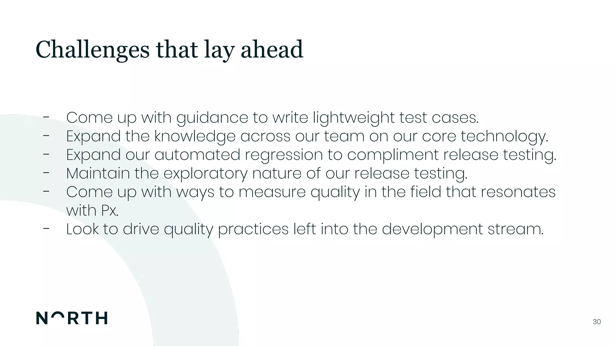 3030
- Come up with guidance to write lightweight test cases.
- Expand the knowledge across our team on our core technology.
- Expand our automated regression to compliment release testing.
- Maintain the exploratory nature of our release testing.
- Come up with ways to measure quality in the field that resonates
with Px.
- Look to drive quality practices left into the development stream.
Challenges that lay ahead
 