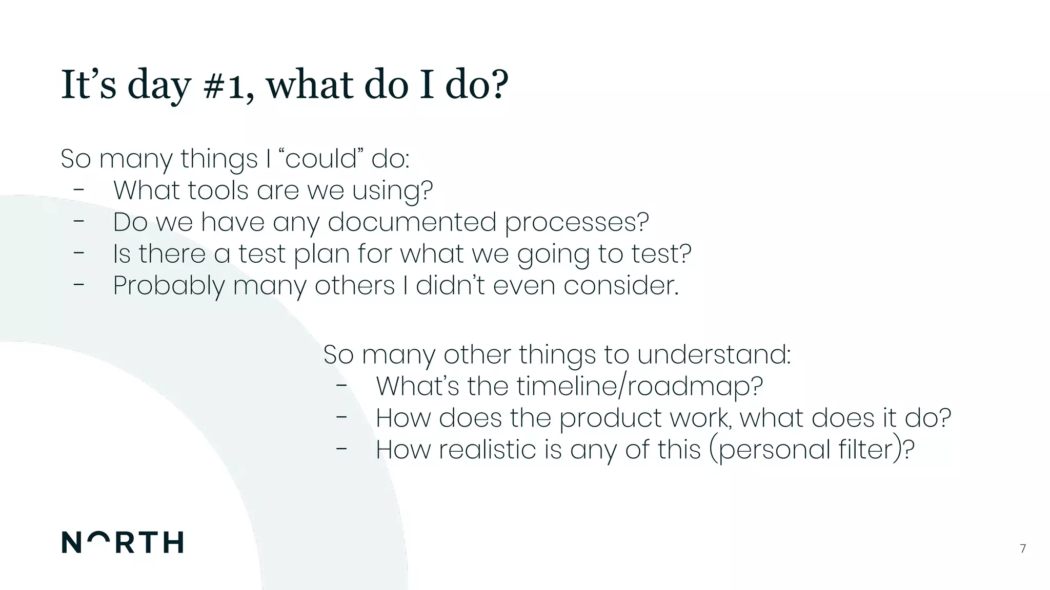 77
So many things I “could” do:
- What tools are we using?
- Do we have any documented processes?
- Is there a test plan for what we going to test?
- Probably many others I didn’t even consider.
It’s day #1, what do I do?
So many other things to understand:
- What’s the timeline/roadmap?
- How does the product work, what does it do?
- How realistic is any of this (personal filter)?
 