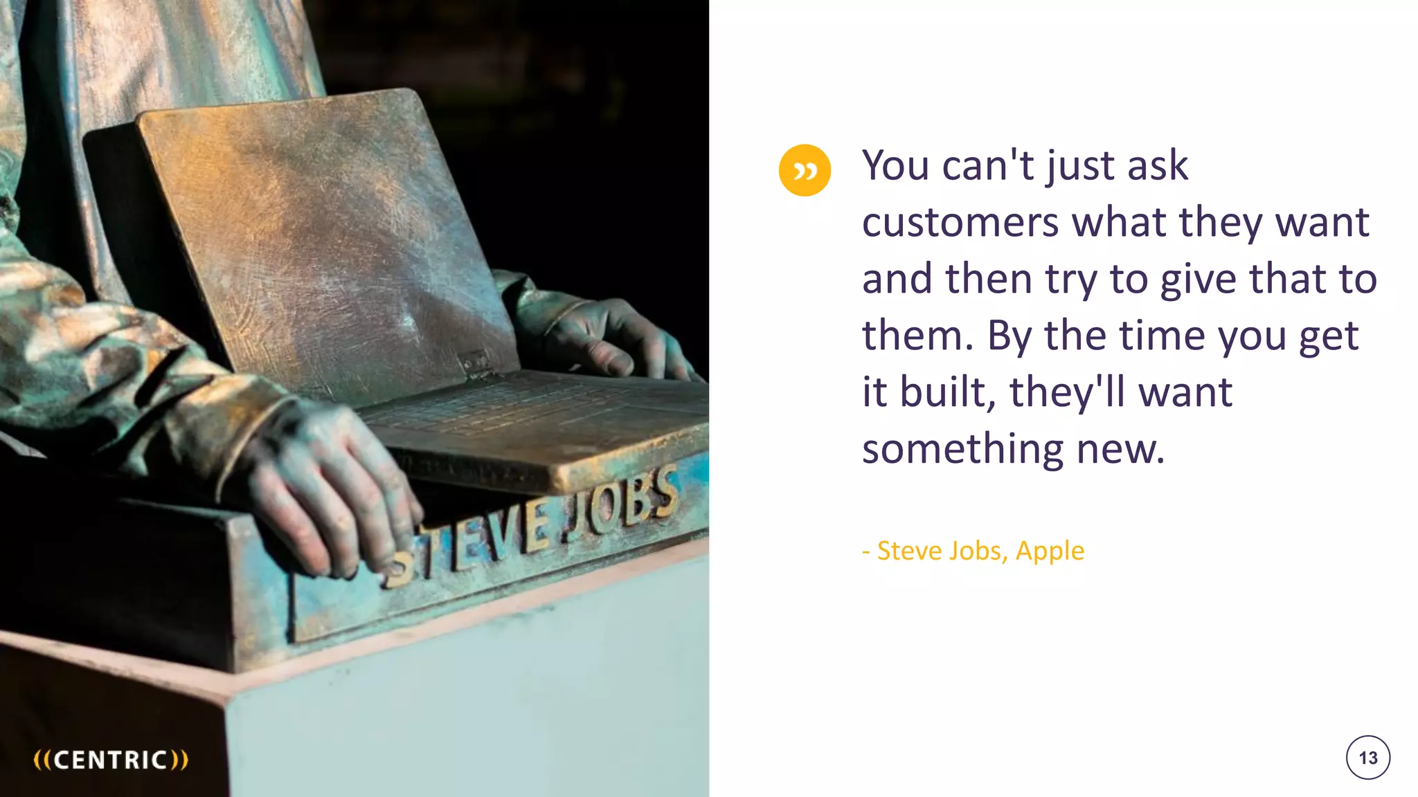 13
You can't just ask
customers what they want
and then try to give that to
them. By the time you get
it built, they'll want
something new.
- Steve Jobs, Apple
 