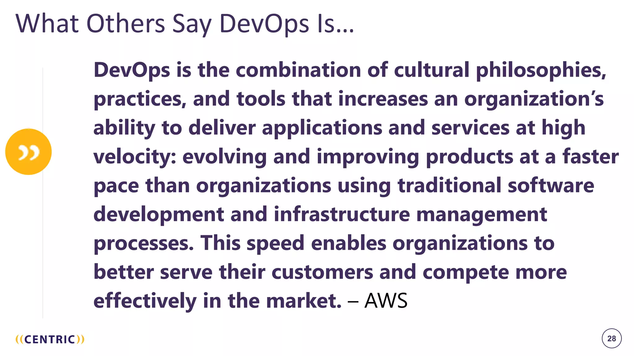 28
What Others Say DevOps Is…
DevOps is the combination of cultural philosophies,
practices, and tools that increases an organization’s
ability to deliver applications and services at high
velocity: evolving and improving products at a faster
pace than organizations using traditional software
development and infrastructure management
processes. This speed enables organizations to
better serve their customers and compete more
effectively in the market. – AWS
 