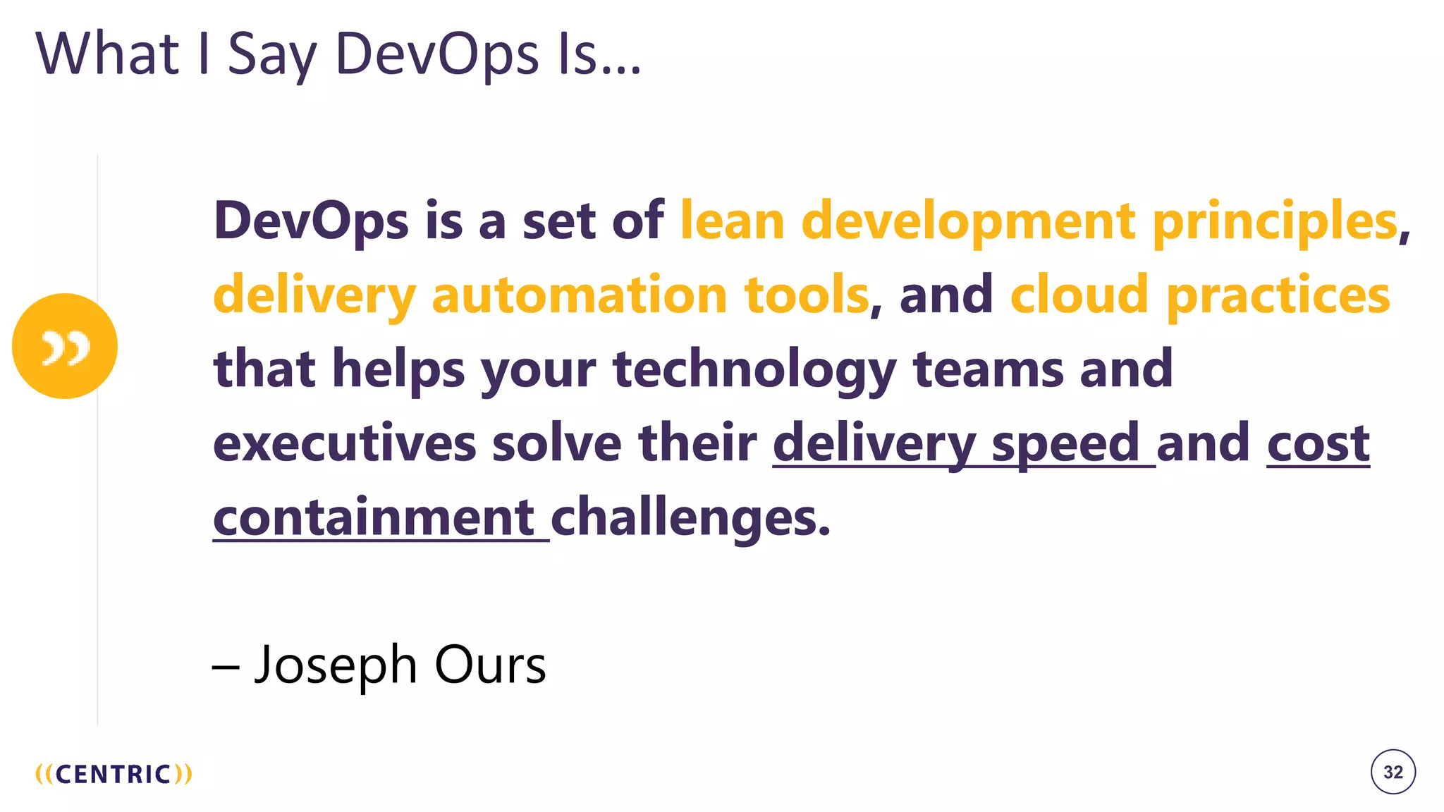 32
What I Say DevOps Is…
DevOps is a set of lean development principles,
delivery automation tools, and cloud practices
that helps your technology teams and
executives solve their delivery speed and cost
containment challenges.
– Joseph Ours
 