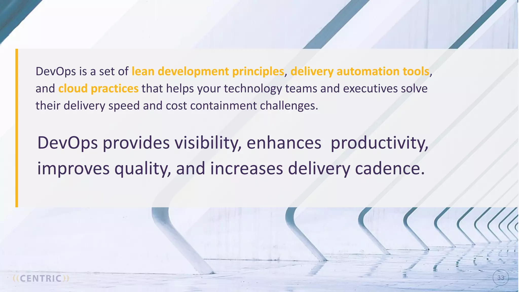 33
DevOps provides visibility, enhances productivity,
improves quality, and increases delivery cadence.
DevOps is a set of lean development principles, delivery automation tools,
and cloud practices that helps your technology teams and executives solve
their delivery speed and cost containment challenges.
 