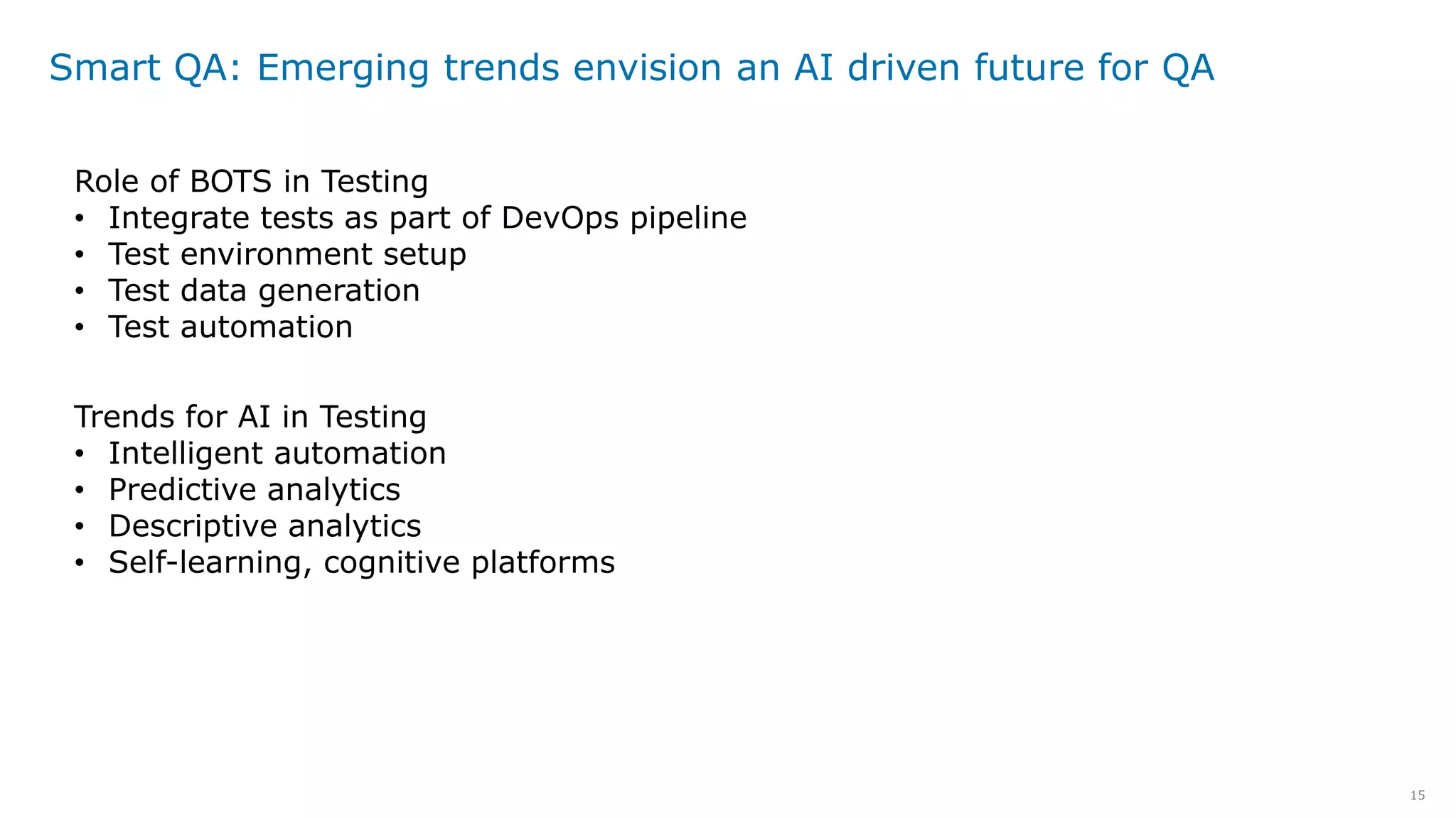 15
Smart QA: Emerging trends envision an AI driven future for QA
Role of BOTS in Testing
• Integrate tests as part of DevOps pipeline
• Test environment setup
• Test data generation
• Test automation
Trends for AI in Testing
• Intelligent automation
• Predictive analytics
• Descriptive analytics
• Self-learning, cognitive platforms
 
