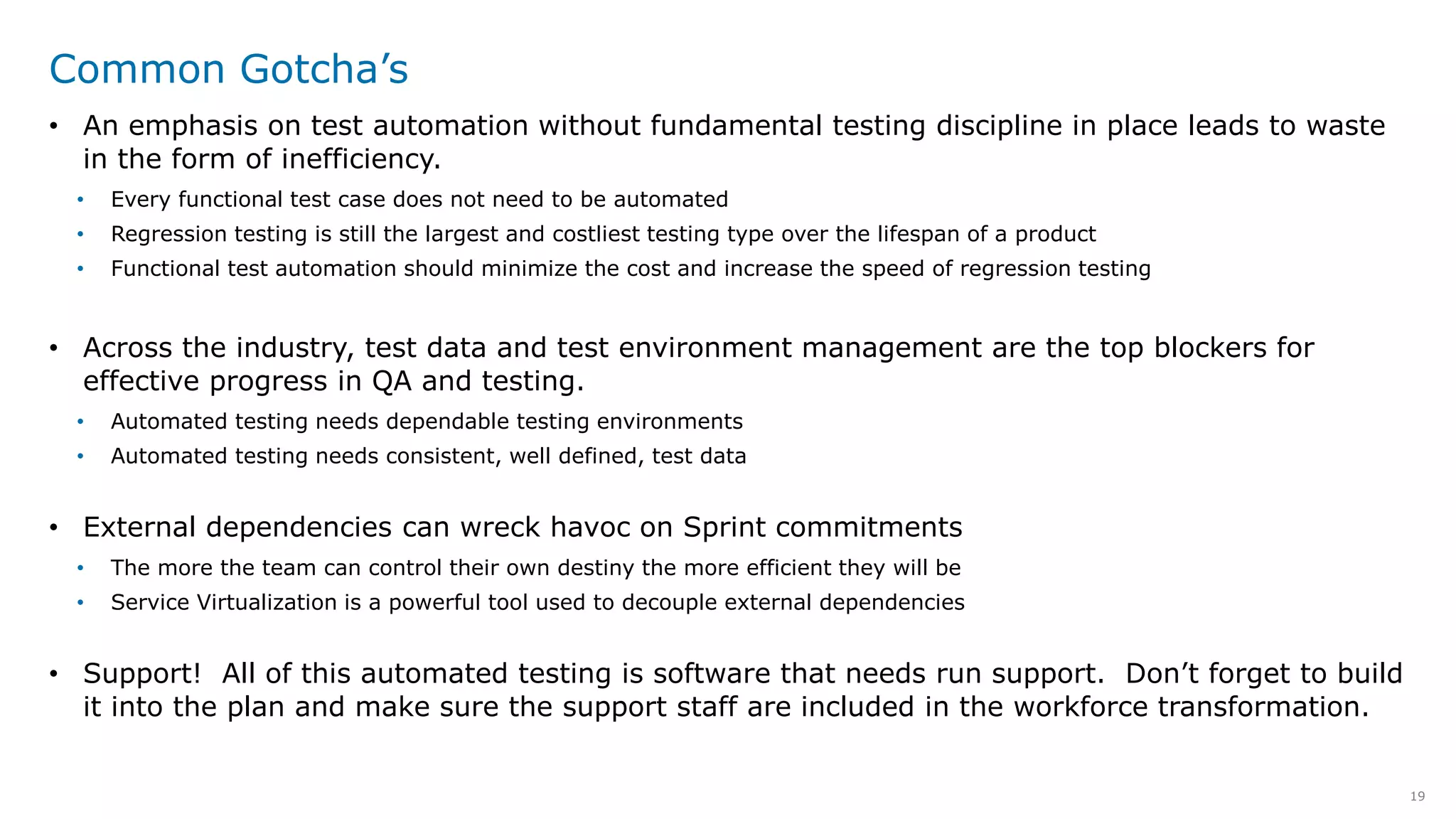 19
Common Gotcha’s
• An emphasis on test automation without fundamental testing discipline in place leads to waste
in the form of inefficiency.
• Every functional test case does not need to be automated
• Regression testing is still the largest and costliest testing type over the lifespan of a product
• Functional test automation should minimize the cost and increase the speed of regression testing
• Across the industry, test data and test environment management are the top blockers for
effective progress in QA and testing.
• Automated testing needs dependable testing environments
• Automated testing needs consistent, well defined, test data
• External dependencies can wreck havoc on Sprint commitments
• The more the team can control their own destiny the more efficient they will be
• Service Virtualization is a powerful tool used to decouple external dependencies
• Support! All of this automated testing is software that needs run support. Don’t forget to build
it into the plan and make sure the support staff are included in the workforce transformation.
 