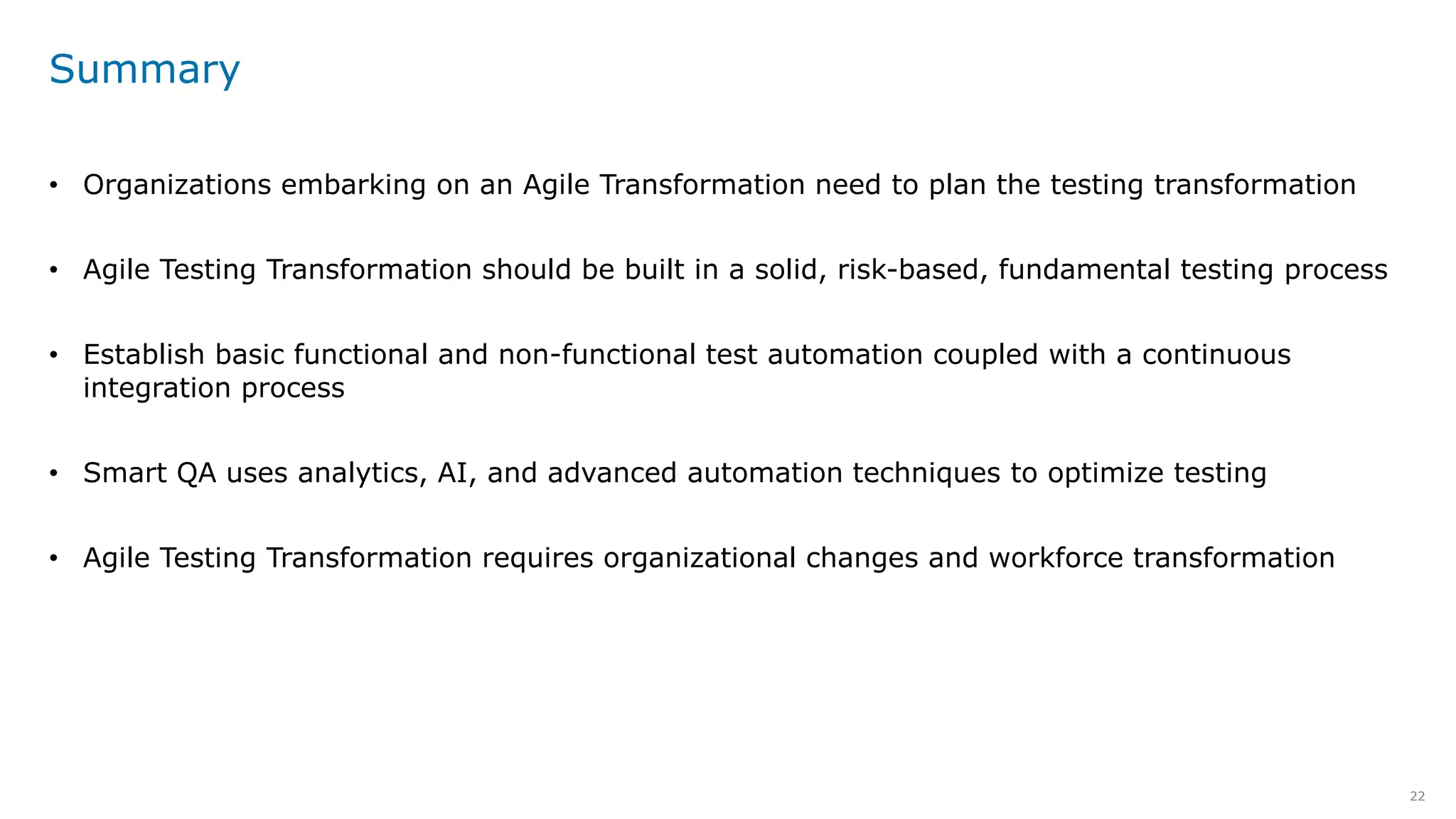 22
Summary
• Organizations embarking on an Agile Transformation need to plan the testing transformation
• Agile Testing Transformation should be built in a solid, risk-based, fundamental testing process
• Establish basic functional and non-functional test automation coupled with a continuous
integration process
• Smart QA uses analytics, AI, and advanced automation techniques to optimize testing
• Agile Testing Transformation requires organizational changes and workforce transformation
 