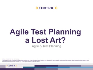 Agile Test Planning
a Lost Art?
Agile & Test Planning
NOTICE: PROPRIETARY AND CONFIDENTIAL
This material is proprietary to and contains trade secrets and information which is solely the property of Centric Consulting, LLC. It is solely for the Client’s internal use and shall not be used, reproduced, copied, disclosed, transmitted, in whole or in part,
without the express consent of Centric Consulting, LLC. © 2016 Centric Consulting, LLC. All rights reserved.
 