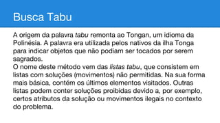 Busca Tabu
A origem da palavra tabu remonta ao Tongan, um idioma da
Polinésia. A palavra era utilizada pelos nativos da ilha Tonga
para indicar objetos que não podiam ser tocados por serem
sagrados.
O nome deste método vem das listas tabu, que consistem em
listas com soluções (movimentos) não permitidas. Na sua forma
mais básica, contém os últimos elementos visitados. Outras
listas podem conter soluções proibidas devido a, por exemplo,
certos atributos da solução ou movimentos ilegais no contexto
do problema.

 
