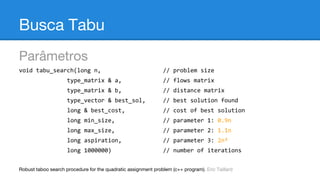 Busca Tabu
Parâmetros
void tabu_search(long n,

// problem size

type_matrix & a,

// flows matrix

type_matrix & b,

// distance matrix

type_vector & best_sol,

// best solution found

long & best_cost,

// cost of best solution

long min_size,

// parameter 1: 0.9n

long max_size,

// parameter 2: 1.1n

long aspiration,

// parameter 3: 2n²

long 1000000)

// number of iterations

Robust taboo search procedure for the quadratic assignment problem (c++ program). Eric Taillard

 