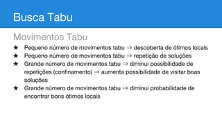 Busca Tabu
Movimentos Tabu
★ Pequeno número de movimentos tabu ⇒ descoberta de ótimos locais
★ Pequeno número de movimentos tabu ⇒ repetição de soluções
★ Grande número de movimentos tabu ⇒ diminui possibilidade de
repetições (confinamento) ⇒ aumenta possibilidade de visitar boas
soluções
★ Grande número de movimentos tabu ⇒ diminui probabilidade de
encontrar bons ótimos locais

 