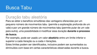 Busca Tabu
Duração tabu aleatória
Para se obter o benefício simultâneo das vantagens oferecidas por um
pequeno número de movimentos tabu (permite a exploração profunda de um
vale) e por um grande número de movimentos tabu (permite pular de um vale
para outro), uma possibilidade é modificar essa duração durante o processo
de busca.
Por exemplo, pode ser usado um valor aleatório entre um limite inferior e
superior a cada iteração ou a cada n iterações.
Estes limites podem ser identificados, inclusive podem ser aumentados ou
diminuídos com base em certas características observadas durante a busca.

 