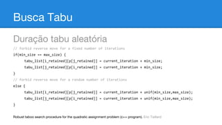 Busca Tabu
Duração tabu aleatória
// forbid reverse move for a fixed number of iterations
if(min_size == max_size) {
tabu_list[i_retained][p[j_retained]] = current_iteration + min_size;
tabu_list[j_retained][p[i_retained]] = current_iteration + min_size;
}
// forbid reverse move for a random number of iterations
else {
tabu_list[i_retained][p[j_retained]] = current_iteration + unif(min_size,max_size);
tabu_list[j_retained][p[i_retained]] = current_iteration + unif(min_size,max_size);
}
Robust taboo search procedure for the quadratic assignment problem (c++ program). Eric Taillard

 