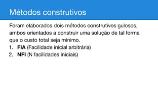 Métodos construtivos
Foram elaborados dois métodos construtivos gulosos,
ambos orientados a construir uma solução de tal forma
que o custo total seja mínimo.
1. FIA (Facilidade inicial arbitrária)
2. NFI (N facilidades iniciais)

 