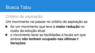 Busca Tabu
Critério de aspiração
Um movimento vai passar no critério de aspiração se:
★ for um movimento que leve à maior redução no
custo da solução atual
★ o movimento levar as facilidades à locais em que
ambos não tenham ocupado nas últimas t
iterações

 