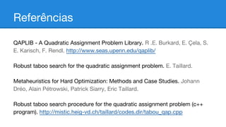 Referências
QAPLIB - A Quadratic Assignment Problem Library. R .E. Burkard, E. Çela, S.
E. Karisch, F. Rendl. http://www.seas.upenn.edu/qaplib/
Robust taboo search for the quadratic assignment problem. E. Taillard.
Metaheuristics for Hard Optimization: Methods and Case Studies. Johann
Dréo, Alain Pétrowski, Patrick Siarry, Eric Taillard.
Robust taboo search procedure for the quadratic assignment problem (c++
program). http://mistic.heig-vd.ch/taillard/codes.dir/tabou_qap.cpp

 