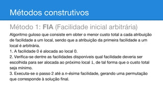 Métodos construtivos
Método 1: FIA (Facilidade inicial arbitrária)
Algoritmo guloso que consiste em obter o menor custo total a cada atribuição
de facilidade a um local, sendo que a atribuição da primeira facilidade a um
local é arbitrária.
1. A facilidade 0 é alocada ao local 0.
2. Verifica-se dentre as facilidades disponíveis qual facilidade deveria ser
escolhida para ser alocada ao próximo local i, de tal forma que o custo total
seja mínimo.
3. Executa-se o passo 2 até a n-ésima facilidade, gerando uma permutação
que corresponde à solução final.

 