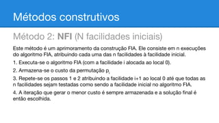 Métodos construtivos
Método 2: NFI (N facilidades iniciais)
Este método é um aprimoramento da construção FIA. Ele consiste em n execuções
do algoritmo FIA, atribuindo cada uma das n facilidades à facilidade inicial.
1. Executa-se o algoritmo FIA (com a facilidade i alocada ao local 0).
2. Armazena-se o custo da permutação pi
3. Repete-se os passos 1 e 2 atribuindo a facilidade i+1 ao local 0 até que todas as
n facilidades sejam testadas como sendo a facilidade inicial no algoritmo FIA.
4. A iteração que gerar o menor custo é sempre armazenada e a solução final é
então escolhida.

 