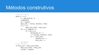 Métodos construtivos
# here FIA starts
while j < n-1:
k = get_minor(m, n)
m.append(k)
m2 = copy(m)
best_cost = cost(m, distance, flow)
if j == 0:
best_cost_final = best_cost
for i in range(0, n):
if i not in m:
m2[len(m2)-1] = i
c = cost(m2, distance, flow)
if c < best_cost:
m[len(m)-1] = i
best_cost = c
j = j + 1
# here FIA ends
if best_cost < best_cost_final:
best_cost_final = best_cost
m_final = copy(m)

 
