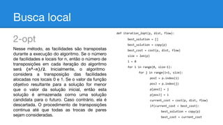 Busca local
def iteration_2opt(p, dist, flow):

2-opt
Nesse método, as facilidades são transpostas
durante a execução do algoritmo. Se o número
de facilidades e locais for n, então o número de
transposições em cada iteração do algoritmo
será (n²-n)/2. Inicialmente, o algoritmo
considera a transposição das facilidades
alocadas nos locais 0 e 1. Se o valor da função
objetivo resultante para a solução for menor
que o valor da solução inicial, então esta
solução é armazenada como uma solução
candidata para o futuro. Caso contrário, ela é
descartada. O procedimento de transposições
continua até que todas as trocas de pares
sejam consideradas.

best_solution = []
best_solution = copy(p)
best_cost = cost(p, dist, flow)
size = len(p)
i = 0
for i in range(0, size-1):
for j in range(i+1, size):
posI = p.index(i)
posJ = p.index(j)
p[posI] = j
p[posJ] = i
current_cost = cost(p, dist, flow)
if(current_cost < best_cost):
best_solution = copy(p)
best_cost = current_cost

 