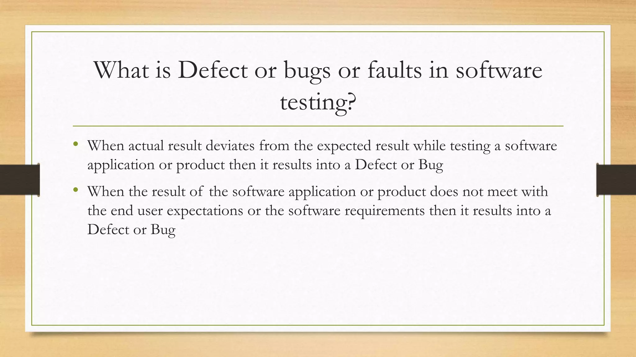 What is Defect or bugs or faults in software
testing?
• When actual result deviates from the expected result while testing a software
application or product then it results into a Defect or Bug
• When the result of the software application or product does not meet with
the end user expectations or the software requirements then it results into a
Defect or Bug
 