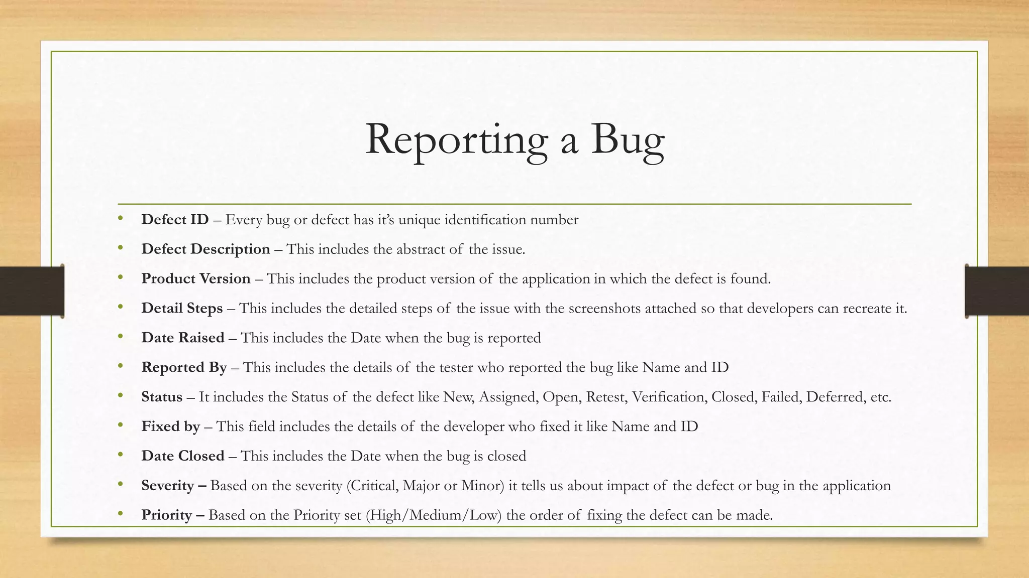 Reporting a Bug
• Defect ID – Every bug or defect has it’s unique identification number
• Defect Description – This includes the abstract of the issue.
• Product Version – This includes the product version of the application in which the defect is found.
• Detail Steps – This includes the detailed steps of the issue with the screenshots attached so that developers can recreate it.
• Date Raised – This includes the Date when the bug is reported
• Reported By – This includes the details of the tester who reported the bug like Name and ID
• Status – It includes the Status of the defect like New, Assigned, Open, Retest, Verification, Closed, Failed, Deferred, etc.
• Fixed by – This field includes the details of the developer who fixed it like Name and ID
• Date Closed – This includes the Date when the bug is closed
• Severity – Based on the severity (Critical, Major or Minor) it tells us about impact of the defect or bug in the application
• Priority – Based on the Priority set (High/Medium/Low) the order of fixing the defect can be made.
 