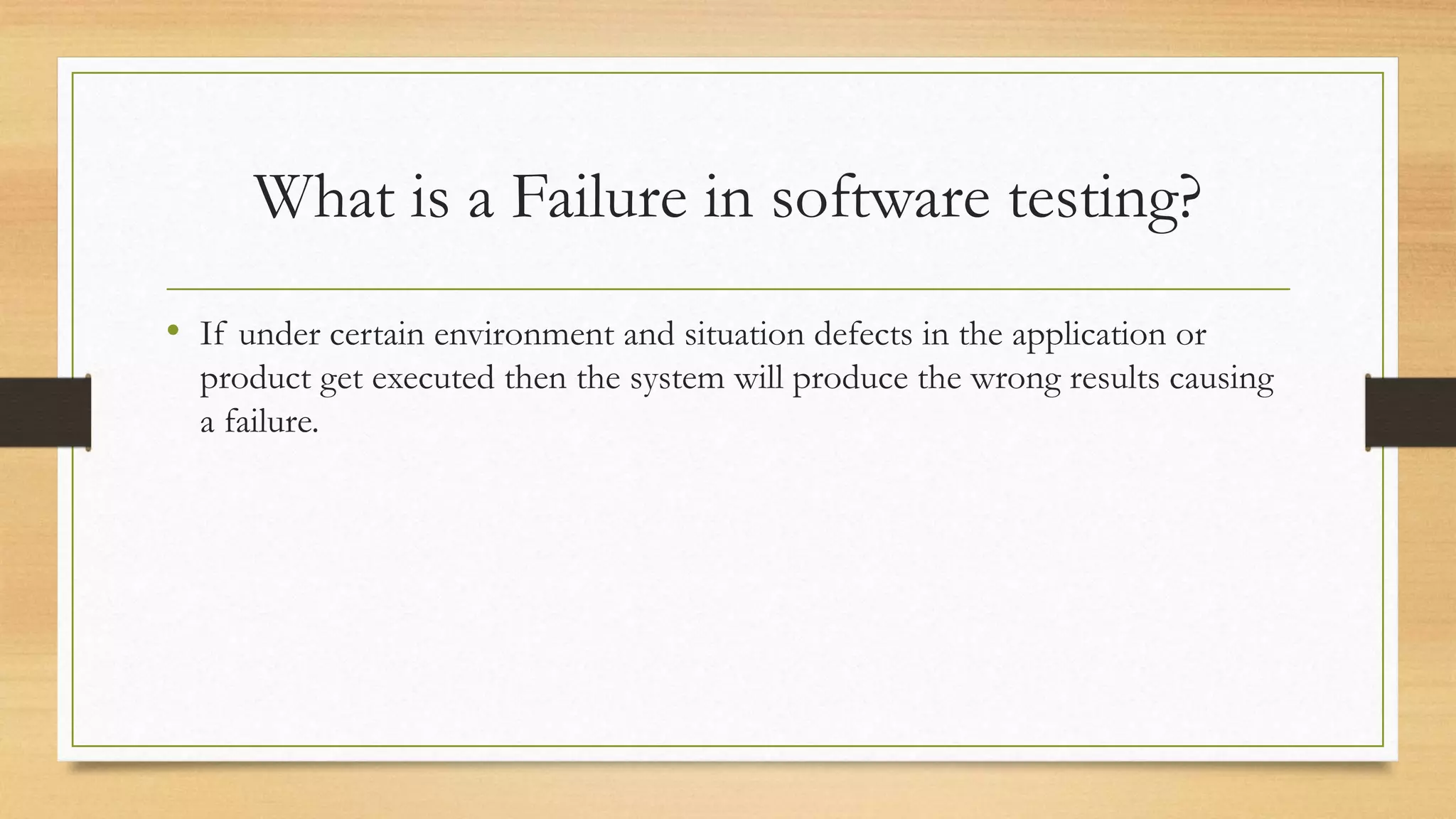 What is a Failure in software testing?
• If under certain environment and situation defects in the application or
product get executed then the system will produce the wrong results causing
a failure.
 
