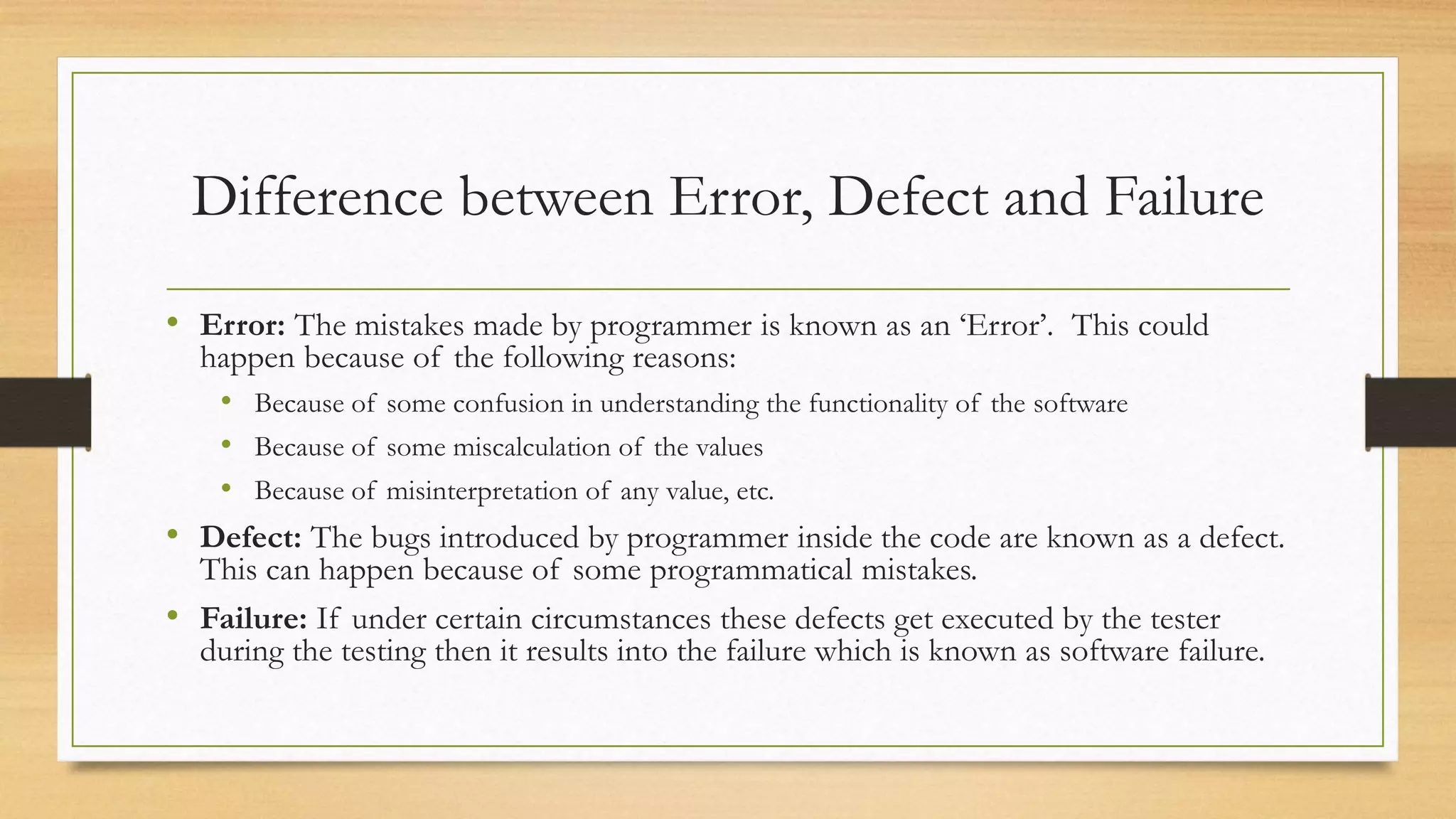 Difference between Error, Defect and Failure
• Error: The mistakes made by programmer is known as an ‘Error’. This could
happen because of the following reasons:
• Because of some confusion in understanding the functionality of the software
• Because of some miscalculation of the values
• Because of misinterpretation of any value, etc.
• Defect: The bugs introduced by programmer inside the code are known as a defect.
This can happen because of some programmatical mistakes.
• Failure: If under certain circumstances these defects get executed by the tester
during the testing then it results into the failure which is known as software failure.
 