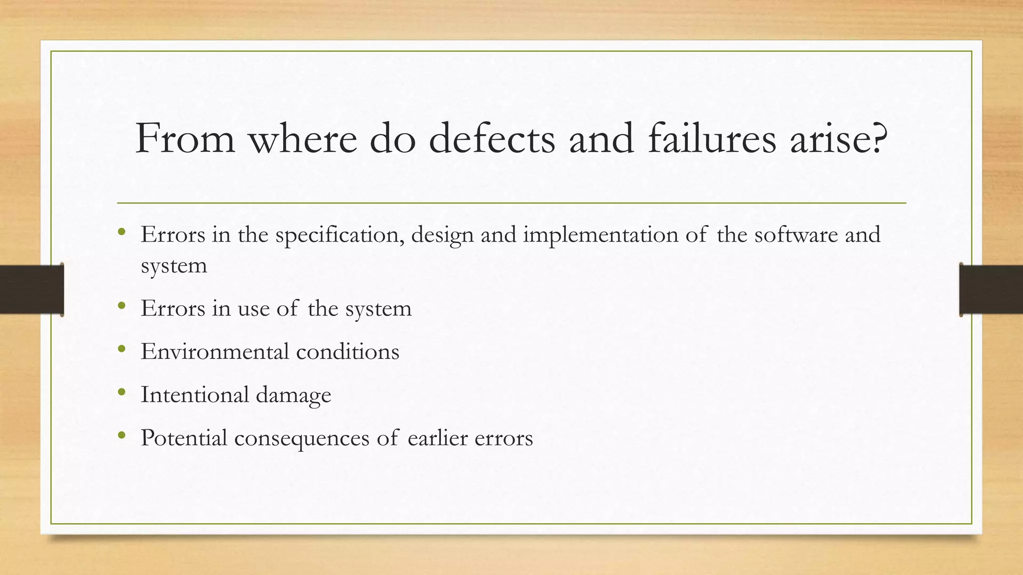 From where do defects and failures arise?
• Errors in the specification, design and implementation of the software and
system
• Errors in use of the system
• Environmental conditions
• Intentional damage
• Potential consequences of earlier errors
 