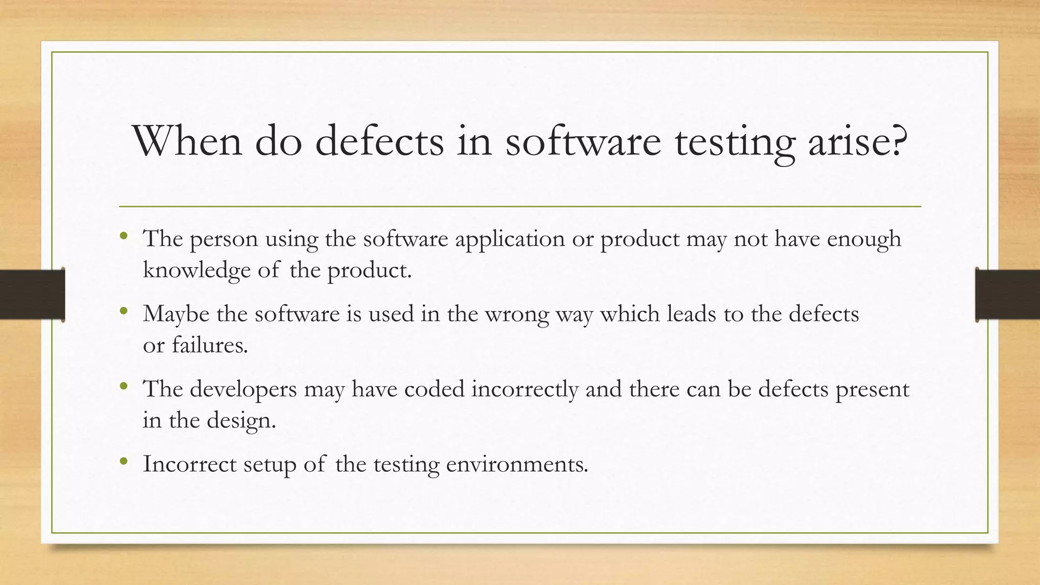 When do defects in software testing arise?
• The person using the software application or product may not have enough
knowledge of the product.
• Maybe the software is used in the wrong way which leads to the defects
or failures.
• The developers may have coded incorrectly and there can be defects present
in the design.
• Incorrect setup of the testing environments.
 