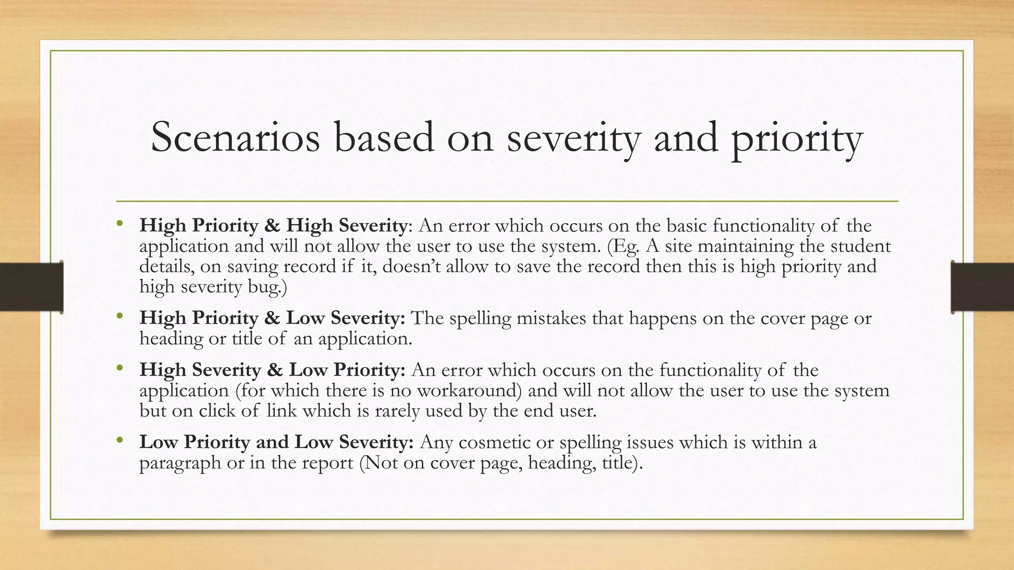 Scenarios based on severity and priority
• High Priority & High Severity: An error which occurs on the basic functionality of the
application and will not allow the user to use the system. (Eg. A site maintaining the student
details, on saving record if it, doesn’t allow to save the record then this is high priority and
high severity bug.)
• High Priority & Low Severity: The spelling mistakes that happens on the cover page or
heading or title of an application.
• High Severity & Low Priority: An error which occurs on the functionality of the
application (for which there is no workaround) and will not allow the user to use the system
but on click of link which is rarely used by the end user.
• Low Priority and Low Severity: Any cosmetic or spelling issues which is within a
paragraph or in the report (Not on cover page, heading, title).
 