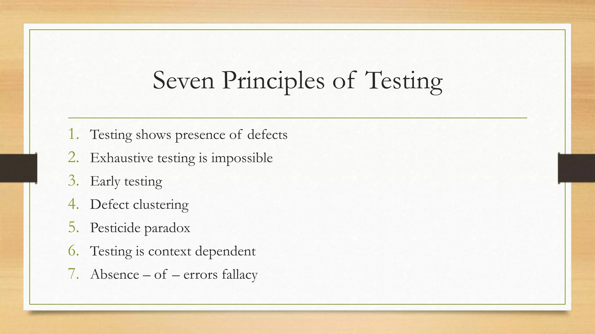 Seven Principles of Testing
1. Testing shows presence of defects
2. Exhaustive testing is impossible
3. Early testing
4. Defect clustering
5. Pesticide paradox
6. Testing is context dependent
7. Absence – of – errors fallacy
 