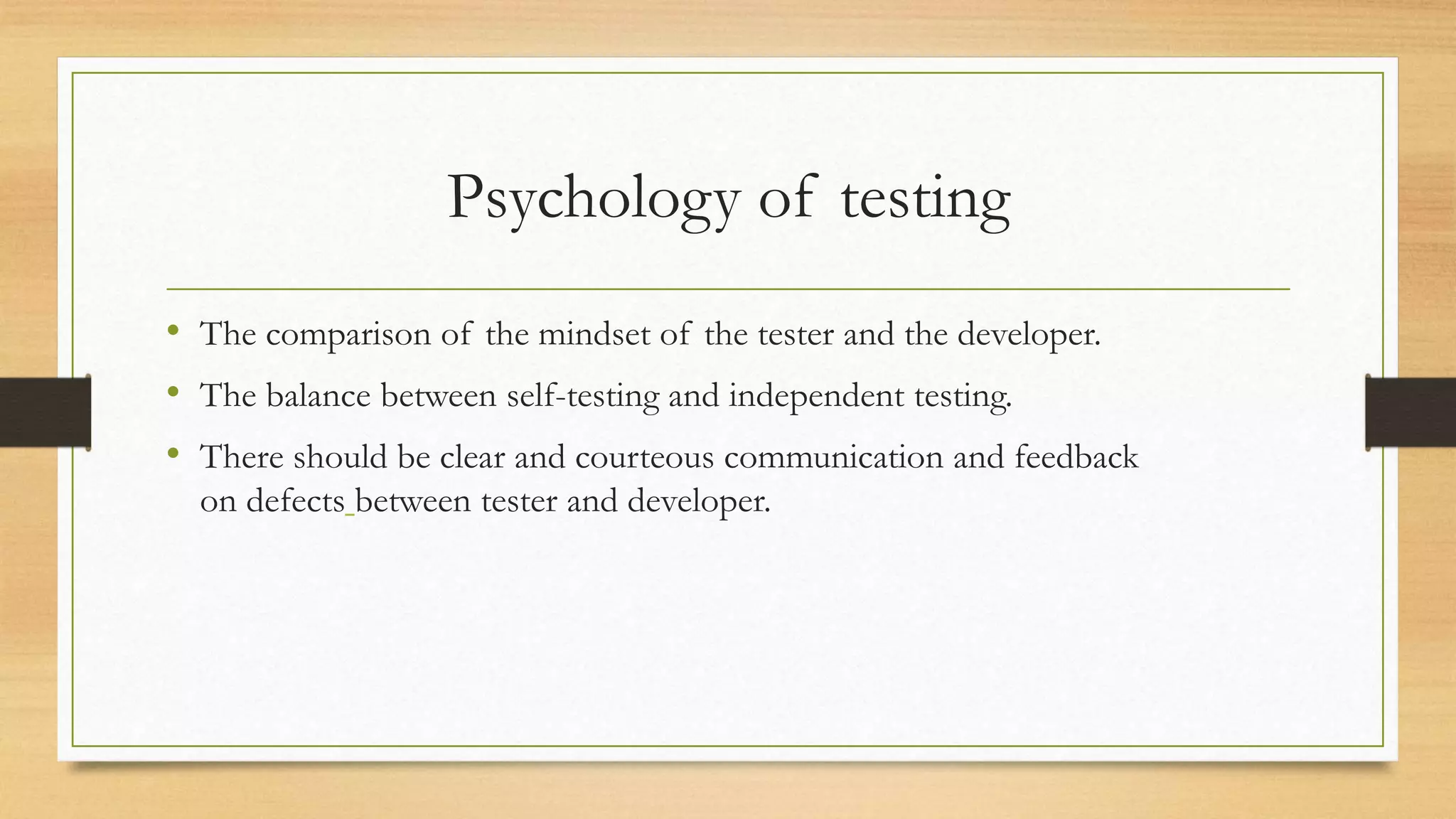 Psychology of testing
• The comparison of the mindset of the tester and the developer.
• The balance between self-testing and independent testing.
• There should be clear and courteous communication and feedback
on defects between tester and developer.
 