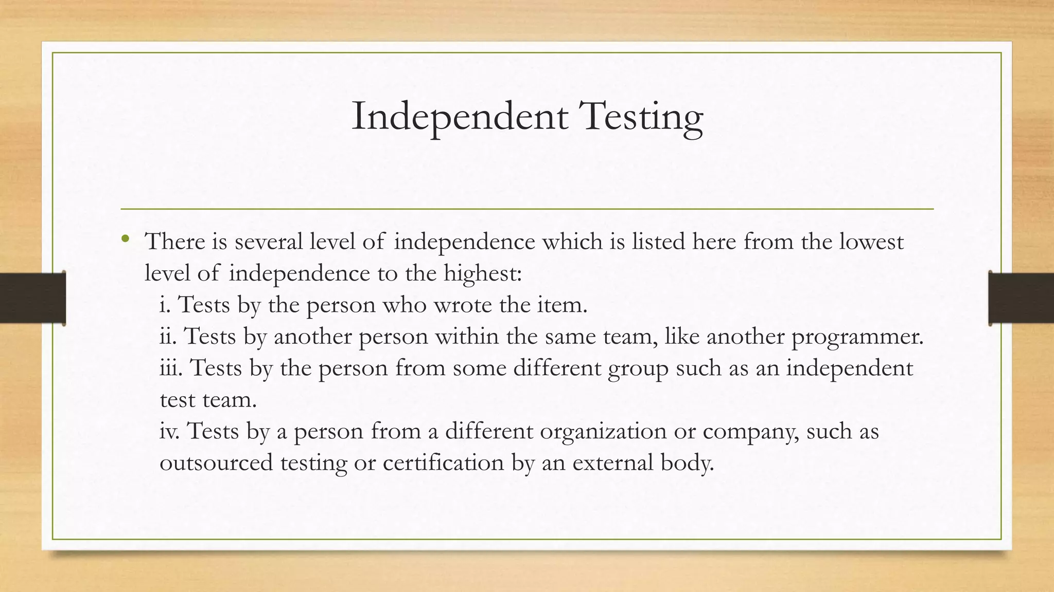 Independent Testing
• There is several level of independence which is listed here from the lowest
level of independence to the highest:
i. Tests by the person who wrote the item.
ii. Tests by another person within the same team, like another programmer.
iii. Tests by the person from some different group such as an independent
test team.
iv. Tests by a person from a different organization or company, such as
outsourced testing or certification by an external body.
 