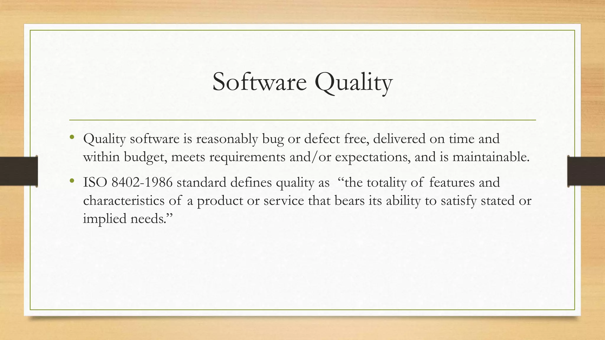 Software Quality
• Quality software is reasonably bug or defect free, delivered on time and
within budget, meets requirements and/or expectations, and is maintainable.
• ISO 8402-1986 standard defines quality as “the totality of features and
characteristics of a product or service that bears its ability to satisfy stated or
implied needs.”
 