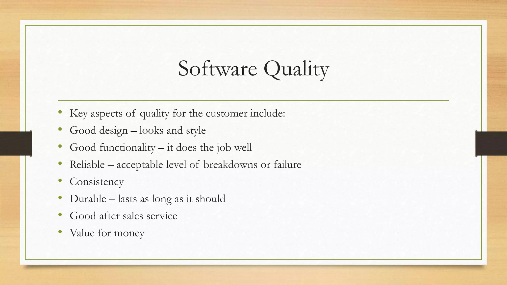 Software Quality
• Key aspects of quality for the customer include:
• Good design – looks and style
• Good functionality – it does the job well
• Reliable – acceptable level of breakdowns or failure
• Consistency
• Durable – lasts as long as it should
• Good after sales service
• Value for money
 